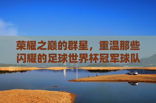 荣耀之巅的群星，重温那些闪耀的足球世界杯冠军球队成员