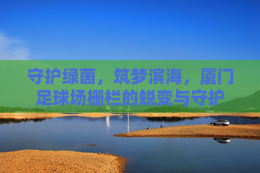 守护绿茵，筑梦滨海，厦门足球场栅栏的蜕变与守护