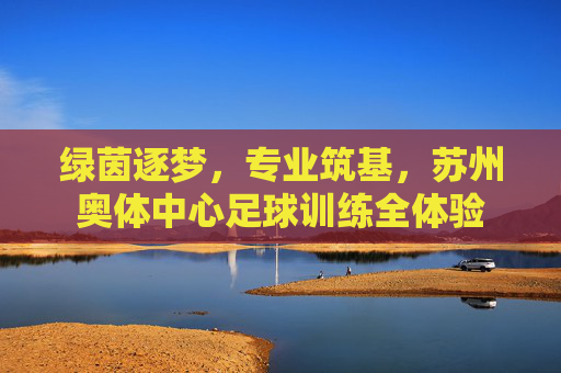 绿茵逐梦,专业筑基,苏州奥体中心足球训练全体验