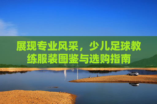 展现专业风采，少儿足球教练服装图鉴与选购指南