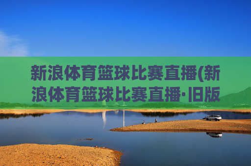 新浪体育篮球比赛直播(新浪体育篮球比赛直播·旧版最佳.新玩法.top)