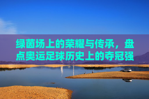 绿茵场上的荣耀与传承，盘点奥运足球历史上的夺冠强国