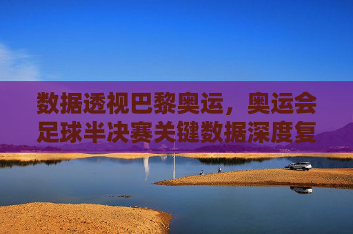 数据透视巴黎奥运，奥运会足球半决赛关键数据深度复盘