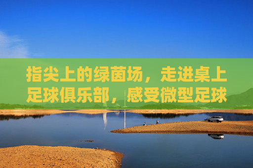 指尖上的绿茵场，走进桌上足球俱乐部，感受微型足球的魅力