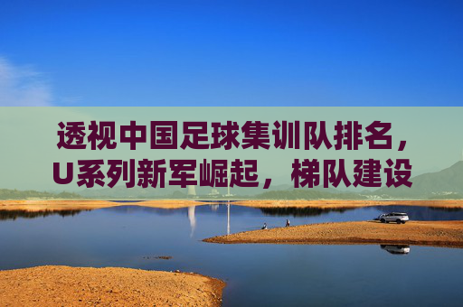 透视中国足球集训队排名，U系列新军崛起，梯队建设路在何方