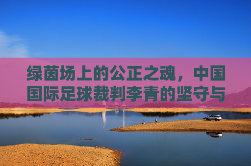 绿茵场上的公正之魂，中国国际足球裁判李青的坚守与荣光
