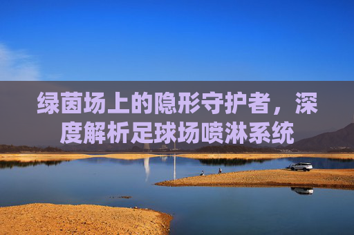 绿茵场上的隐形守护者,深度解析足球场喷淋系统