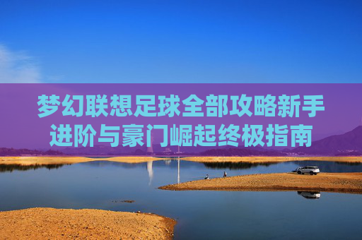 梦幻联想足球全部攻略新手进阶与豪门崛起终极指南