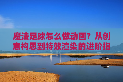 魔法足球怎么做动画？从创意构思到特效渲染的进阶指南