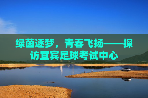 绿茵逐梦，青春飞扬——探访宜宾足球考试中心