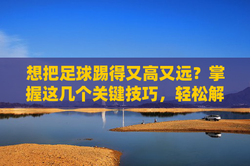 想把足球踢得又高又远？掌握这几个关键技巧，轻松解决怎么踢足球踢的很高呢的困扰