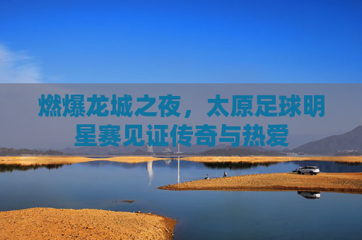 燃爆龙城之夜，太原足球明星赛见证传奇与热爱