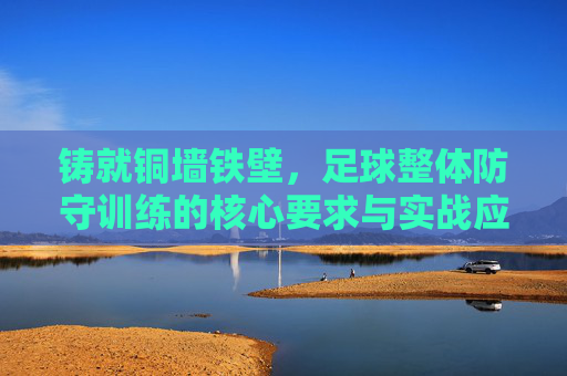 铸就铜墙铁壁，足球整体防守训练的核心要求与实战应用