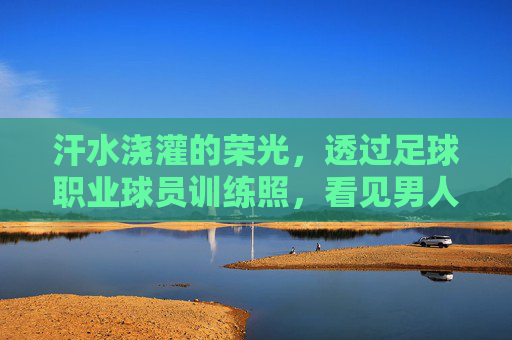 汗水浇灌的荣光，透过足球职业球员训练照，看见男人的极致自律