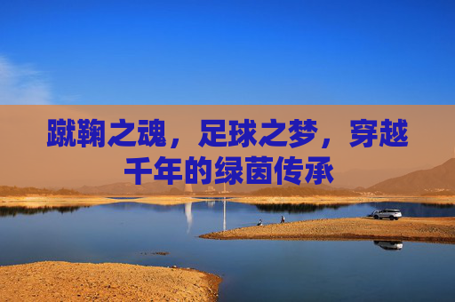 蹴鞠之魂，足球之梦，穿越千年的绿茵传承