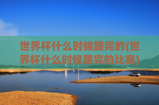 世界杯什么时候踢完的(世界杯什么时候踢完的比赛)