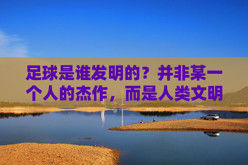 足球是谁发明的?并非某一个人的杰作,而是人类文明的千年结晶