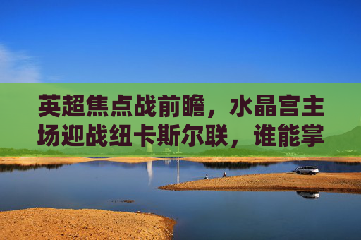 英超焦点战前瞻，水晶宫主场迎战纽卡斯尔联，谁能掌握晋级主动权？