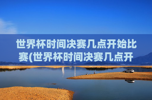 世界杯时间决赛几点开始比赛(世界杯时间决赛几点开始比赛的)