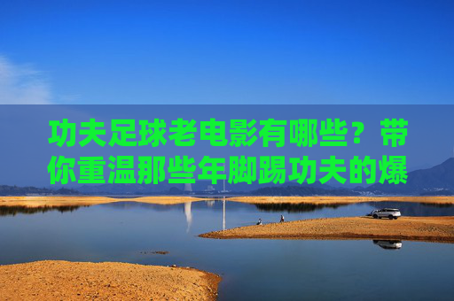 功夫足球老电影有哪些?带你重温那些年脚踢功夫的爆笑经典