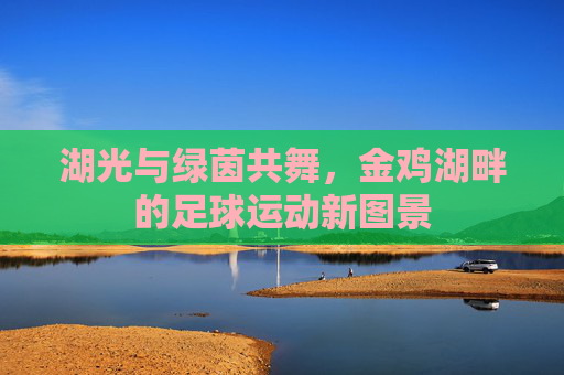 湖光与绿茵共舞，金鸡湖畔的足球运动新图景