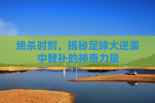 绝杀时刻，揭秘足球大逆袭中替补的神奇力量