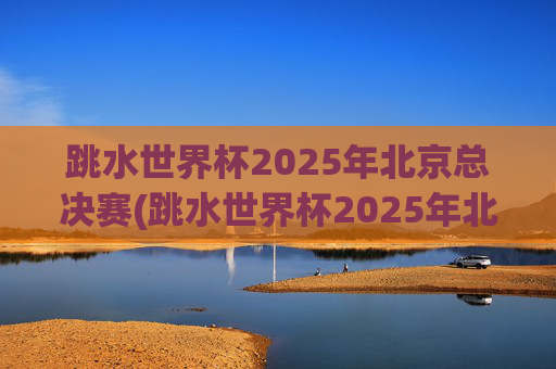 跳水世界杯2025年北京总决赛(跳水世界杯2025年北京总决赛时间表)
