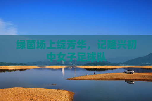 绿茵场上绽芳华,记隆兴初中女子足球队