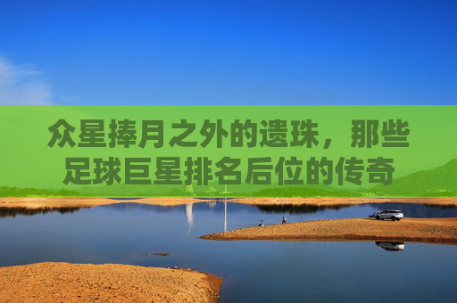 众星捧月之外的遗珠，那些足球巨星排名后位的传奇