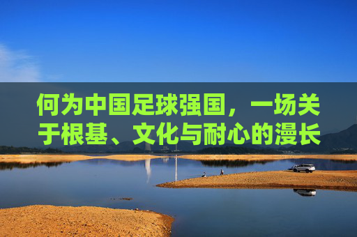 何为中国足球强国，一场关于根基、文化与耐心的漫长修行