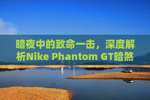 暗夜中的致命一击，深度解析Nike Phantom GT暗煞