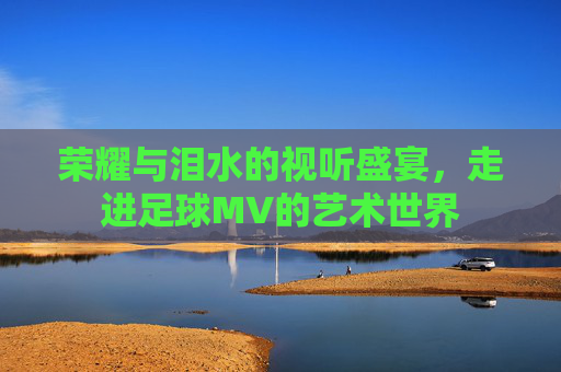 荣耀与泪水的视听盛宴，走进足球MV的艺术世界