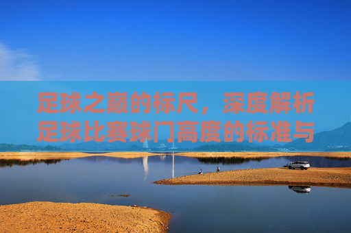 足球之巅的标尺，深度解析足球比赛球门高度的标准与意义