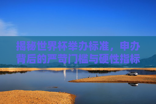 揭秘世界杯举办标准，申办背后的严苛门槛与硬性指标