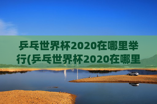 乒乓世界杯2020在哪里举行(乒乓世界杯2020在哪里举行的)
