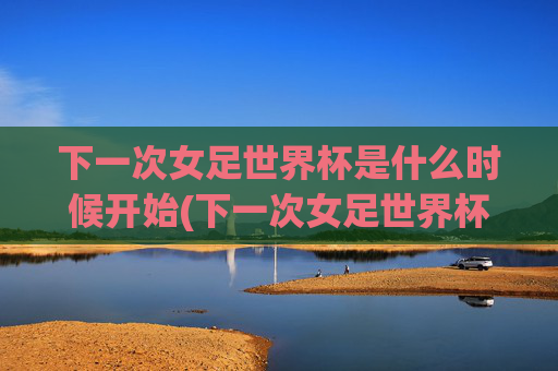 下一次女足世界杯是什么时候开始(下一次女足世界杯是什么时候开始的)