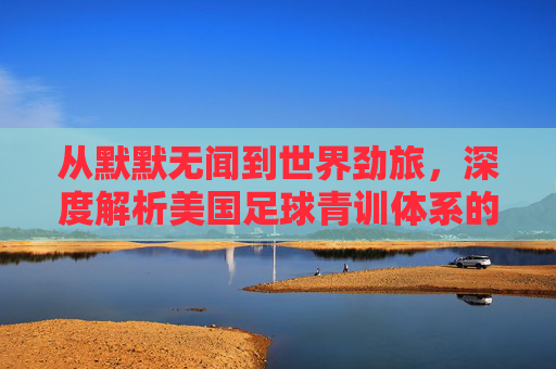 从默默无闻到世界劲旅,深度解析美国足球青训体系的崛起与实力