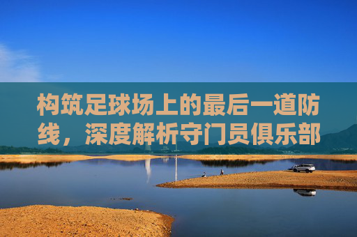 构筑足球场上的最后一道防线,深度解析守门员俱乐部足球训练体系