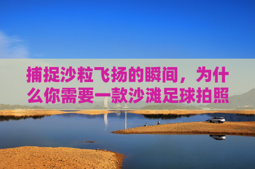 捕捉沙粒飞扬的瞬间，为什么你需要一款沙滩足球拍照软件？