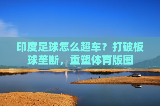 印度足球怎么超车?打破板球垄断,重塑体育版图