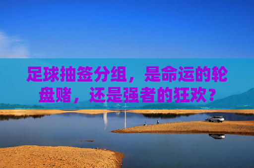 足球抽签分组,是命运的轮盘赌,还是强者的狂欢?