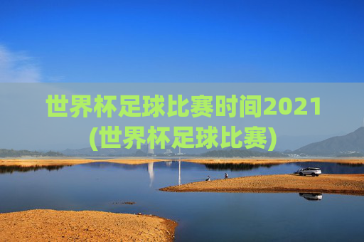 世界杯足球比赛时间2021(世界杯足球比赛)