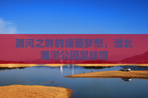 濉河之畔的绿茵梦想，淮北濉河公园足球馆