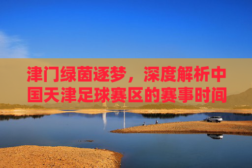 津门绿茵逐梦,深度解析中国天津足球赛区的赛事时间与精彩看点