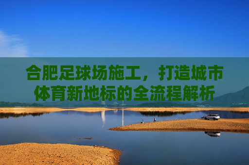 合肥足球场施工，打造城市体育新地标的全流程解析