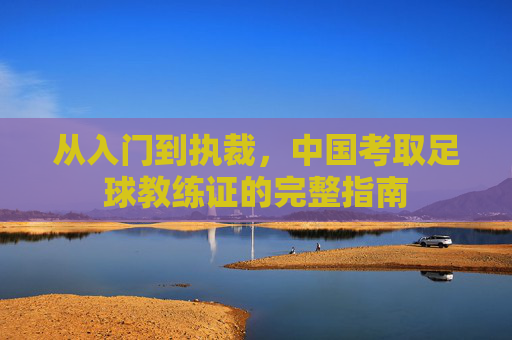 从入门到执裁，中国考取足球教练证的完整指南