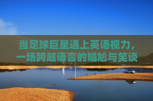 当足球巨星遇上英语视力，一场跨越语言的尴尬与笑谈