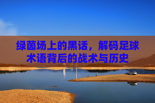 绿茵场上的黑话,解码足球术语背后的战术与历史