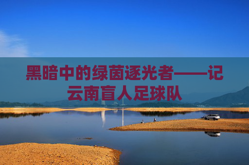 黑暗中的绿茵逐光者——记云南盲人足球队