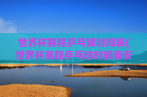 世界杯赛程乒乓球时间表(世界杯赛程乒乓球时间表安排)